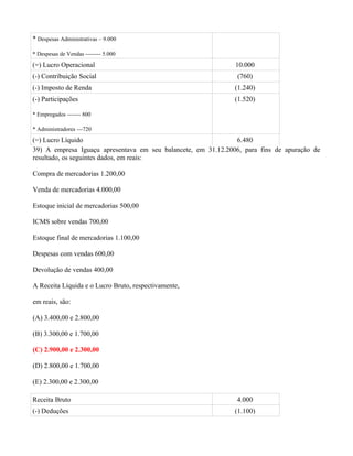 * Despesas Administrativas – 9.000

* Despesas de Vendas -------- 5.000
(=) Lucro Operacional                                          10.000
(-) Contribuição Social                                         (760)
(-) Imposto de Renda                                           (1.240)
(-) Participações                                              (1.520)

* Empregados ------- 800

* Administradores ---720
(=) Lucro Líquido                                              6.480
39) A empresa Iguaçu apresentava em seu balancete, em 31.12.2006, para fins de apuração de
resultado, os seguintes dados, em reais:

Compra de mercadorias 1.200,00

Venda de mercadorias 4.000,00

Estoque inicial de mercadorias 500,00

ICMS sobre vendas 700,00

Estoque final de mercadorias 1.100,00

Despesas com vendas 600,00

Devolução de vendas 400,00

A Receita Líquida e o Lucro Bruto, respectivamente,

em reais, são:

(A) 3.400,00 e 2.800,00

(B) 3.300,00 e 1.700,00

(C) 2.900,00 e 2.300,00

(D) 2.800,00 e 1.700,00

(E) 2.300,00 e 2.300,00

Receita Bruto                                                   4.000
(-) Deduções                                                   (1.100)
 