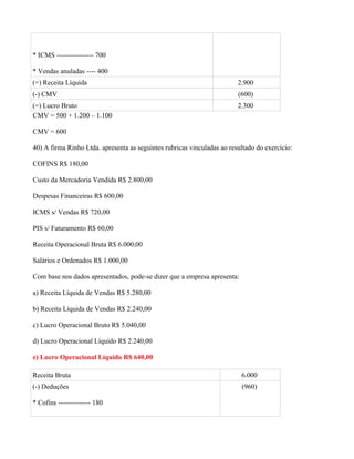 * ICMS ---------------- 700

* Vendas anuladas ---- 400
(=) Receita Líquida                                                      2.900
(-) CMV                                                                  (600)
(=) Lucro Bruto                                                          2.300
CMV = 500 + 1.200 – 1.100

CMV = 600

40) A firma Rinho Ltda. apresenta as seguintes rubricas vinculadas ao resultado do exercício:

COFINS R$ 180,00

Custo da Mercadoria Vendida R$ 2.800,00

Despesas Financeiras R$ 600,00

ICMS s/ Vendas R$ 720,00

PIS s/ Faturamento R$ 60,00

Receita Operacional Bruta R$ 6.000,00

Salários e Ordenados R$ 1.000,00

Com base nos dados apresentados, pode-se dizer que a empresa apresenta:

a) Receita Líquida de Vendas R$ 5.280,00

b) Receita Líquida de Vendas R$ 2.240,00

c) Lucro Operacional Bruto R$ 5.040,00

d) Lucro Operacional Líquido R$ 2.240,00

e) Lucro Operacional Líquido R$ 640,00

Receita Bruta                                                             6.000
(-) Deduções                                                              (960)

* Cofins -------------- 180
 