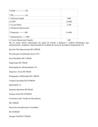 * ICMS -------------- 720

* PIS ------------------ 60
(=) Receita Líquida                                               5040
(-) CMV                                                          (2.800)
(=) Lucro Bruto                                                   2.240
(-) Despesas Operacionais

* Financeira -------- 600                                        (1.600)

* Administrativa --- 1.000
(=) Lucro Operacional Líquido                                          640
48) As contas abaixo representam um grupo de receitas e despesas e, embora distribuídas aqui
aleatoriamente, compõem a demonstração do resultado do exercício da empresa Boapermuta S/A.

Receitas Não-Operacionais R$ 2.000,00

Provisão para Contribuição Social 10%

Juros Recebidos R$ 1.500,00

Depreciação R$ 700,00

Participação de Administradores 5%

Impostos e Taxas R$ 500,00

Propaganda e Publicidade R$ 1.800,00

Vendas Canceladas R$ 20.000,00

PIS/PASEP 1%

Despesas Bancárias R$ 800,00

Estoque Inicial R$ 30.000,00

Comissões sobre Vendas de Mercadorias

R$ 3.000,00

Descontos Incondicionais Concedidos

R$ 20.000,00

Estoque Final R$ 37.000,00
 
