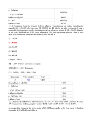 (-) Deduções
                                                                     (12.000)
* ICMS ----- 12.000
(=) Receita Líquida                                                   88.000
(-) CMV                                                              (47.800)
(=) Lucro Bruto                                                       40.200
44) A Companhia Comercial Cruzeiro do Norte adquiriu 10 unidades de um produto manufaturado,
pagando R$ 10.000,00 pelo lote, mais R$ 1.000,00 de IPI, tributo que não é recuperável para a
companhia. Posteriormente, vendeu 6 unidades desse lote pelo preço unitário de R$ 1.500,00. Sabendo-
se que houve incidência do ICMS a uma alíquota de 18% tanto na compra como na venda, o lucro
bruto auferido nas duas operações descritas equivaleu, em R$, a:

a) 1.760,00

b) 1.860,00

c) 2.460,00

d) 3.480,00

e) 4.080,00

Compras – 10.000

IPI – 1.000 – Por fora (adicionar as compras

ICMS (18%) - 1.800 – Por dentro

CL = 10.000 + 1.000 – 1.800 = 9.200

  Quantidade          Valor Unitário           Total
       10                   920                9.200
Receita Bruta (6 x 1.500)                                             9.000
(-) Deduções
                                                                     (1.620)
* ICMS (18% x 9.000)
(=) Receita Líquida                                                   7.380
(-) CMV (6 x 920)                                                    (5.520)
(=) Lucro Bruto                                                         1.860
43) A Empresa S/A Modelo de indústria emitiu a N.F. nº 1.234 para vender à CIA Comercial de varejo
400 bandejas inox, modelo 2, ao preço unitário de R$ 50,00, com IPI de 10% e ICMS de 17%.

A empresa Cia. Comercial de varejo emitiu a N.F. 0172 para vender ao Sr. Jose Maria 40 bandejas
compradas da S/A Modelo de Indústria.
 