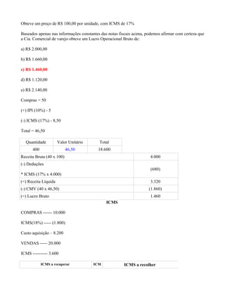 Obteve um preço de R$ 100,00 por unidade, com ICMS de 17%

Baseados apenas nas informações constantes das notas fiscais acima, podemos afirmar com certeza que
a Cia. Comercial de varejo obteve um Lucro Operacional Bruto de:

a) R$ 2.000,00

b) R$ 1.660,00

c) R$ 1.460,00

d) R$ 1.120,00

e) R$ 2.140,00

Compras = 50

(+) IPI (10%) - 5

(-) ICMS (17%) - 8,50

Total = 46,50

  Quantidade          Valor Unitário      Total
      400                  46,50         18.600
Receita Bruta (40 x 100)                                             4.000
(-) Deduções
                                                                      (680)
* ICMS (17% x 4.000)
(=) Receita Líquida                                                  3.320
(-) CMV (40 x 46,50)                                                 (1.860)
(=) Lucro Bruto                                                      1.460
                                              ICMS

COMPRAS ------ 10.000

ICMS(18%) ----- (1.800)

Custo aquisição – 8.200

VENDAS ----- 20.000

ICMS ---------- 3.600

            ICMS a recuperar           ICM             ICMS a recolher
 