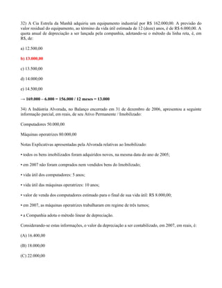 32) A Cia Estrela da Manhã adquiriu um equipamento industrial por R$ 162.000,00. A previsão do
valor residual do equipamento, ao término da vida útil estimada de 12 (doze) anos, é de R$ 6.000,00. A
quota anual de depreciação a ser lançada pela companhia, adotando-se o método da linha reta, é, em
R$, de:

a) 12.500,00

b) 13.000,00

c) 13.500,00

d) 14.000,00

e) 14.500,00

→ 169.000 – 6.000 = 156.000 / 12 meses = 13.000

34) A Indústria Alvorada, no Balanço encerrado em 31 de dezembro de 2006, apresentou a seguinte
informação parcial, em reais, de seu Ativo Permanente / Imobilizado:

Computadores 50.000,00

Máquinas operatrizes 80.000,00

Notas Explicativas apresentadas pela Alvorada relativas ao Imobilizado:

• todos os bens imobilizados foram adquiridos novos, na mesma data do ano de 2005;

• em 2007 não foram comprados nem vendidos bens do Imobilizado;

• vida útil dos computadores: 5 anos;

• vida útil das máquinas operatrizes: 10 anos;

• valor de venda dos computadores estimado para o final de sua vida útil: R$ 8.000,00;

• em 2007, as máquinas operatrizes trabalharam em regime de três turnos;

• a Companhia adota o método linear de depreciação.

Considerando-se estas informações, o valor da depreciação a ser contabilizado, em 2007, em reais, é:

(A) 16.400,00

(B) 18.000,00

(C) 22.000,00
 