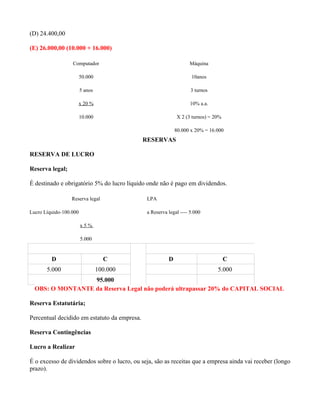 (D) 24.400,00

(E) 26.000,00 (10.000 + 16.000)

                  Computador                                       Máquina

                        50.000                                      10anos

                        5 anos                                      3 turnos

                        x 20 %                                     10% a.a.

                        10.000                               X 2 (3 turnos) = 20%

                                                             80.000 x 20% = 16.000
                                              RESERVAS

RESERVA DE LUCRO

Reserva legal;

É destinado e obrigatório 5% do lucro líquido onde não é pago em dividendos.

                  Reserva legal                LPA

Lucro Líquido-100.000                          a Reserva legal ---- 5.000

                        x5%

                        5.000


         D                         C                     D                          C
       5.000                     100.000                                       5.000
                  95.000
  OBS: O MONTANTE da Reserva Legal não poderá ultrapassar 20% do CAPITAL SOCIAL

Reserva Estatutária;

Percentual decidido em estatuto da empresa.

Reserva Contingências

Lucro a Realizar

É o excesso de dividendos sobre o lucro, ou seja, são as receitas que a empresa ainda vai receber (longo
prazo).
 