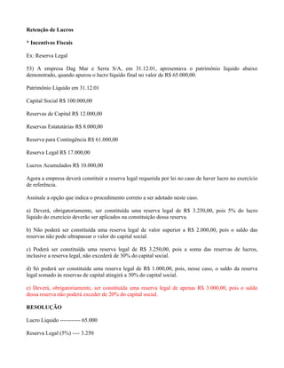 Retenção de Lucros

* Incentivos Fiscais

Ex: Reserva Legal

53) A empresa Dag Mar e Serra S/A, em 31.12.01, apresentava o patrimônio líquido abaixo
demonstrado, quando apurou o lucro líquido final no valor de R$ 65.000,00.

Patrimônio Líquido em 31.12.01

Capital Social R$ 100.000,00

Reservas de Capital R$ 12.000,00

Reservas Estatutárias R$ 8.000,00

Reserva para Contingência R$ 61.000,00

Reserva Legal R$ 17.000,00

Lucros Acumulados R$ 10.000,00

Agora a empresa deverá constituir a reserva legal requerida por lei no caso de haver lucro no exercício
de referência.

Assinale a opção que indica o procedimento correto a ser adotado neste caso.

a) Deverá, obrigatoriamente, ser constituída uma reserva legal de R$ 3.250,00, pois 5% do lucro
líquido do exercício deverão ser aplicados na constituição dessa reserva.

b) Não poderá ser constituída uma reserva legal de valor superior a R$ 2.000,00, pois o saldo das
reservas não pode ultrapassar o valor do capital social.

c) Poderá ser constituída uma reserva legal de R$ 3.250,00, pois a soma das reservas de lucros,
inclusive a reserva legal, não excederá de 30% do capital social.

d) Só poderá ser constituída uma reserva legal de R$ 1.000,00, pois, nesse caso, o saldo da reserva
legal somado às reservas de capital atingirá a 30% do capital social.

e) Deverá, obrigatoriamente, ser constituída uma reserva legal de apenas R$ 3.000,00, pois o saldo
dessa reserva não poderá exceder de 20% do capital social.

RESOLUÇÃO

Lucro Líquido ----------- 65.000

Reserva Legal (5%) ---- 3.250
 