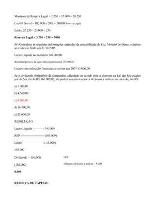 Montante de Reserva Legal = 3.250 + 17.000 = 20.250

Capital Social = 100.000 x 20% = 20.000(Reserva Legal)

Então, 20.250 – 20.000 = 250

Reserva Legal = 3.250 – 250 = 3000

56) Considere as seguintes informações extraídas da contabilidade da Cia. Moinho de Outro, relativas
ao exercício findo em 31/12/2005:

Lucro Líquido do exercício 340.000,00

Resultado positivo da equivalência patrimonial 169.000,00

Lucro com realização financeira a ocorrer em 2007-13.000,00.

Se o dividendo obrigatório da companhia, calculado de acordo com o disposto na Lei das Sociedades
por Ações, for de R$ 166.000,00, ela poderá constituir reserva de lucros a realizar no valor de, em R$:

a) 1.000,00

b) 4.500,00

c) 8.000,00

d) 16.500,00

e) 21.000,00

RESOLUÇÃO

Lucro Líquido ----------- 340.000

REP ----------------------- (169.000)

Lucro --------------------- ( 13.000)

158.000

Dividendo -- 166.000                          LPA

(158.000)                                     a Reserva de lucros a realizar – 8.000


8.000


RESERVA DE CAPITAL
 