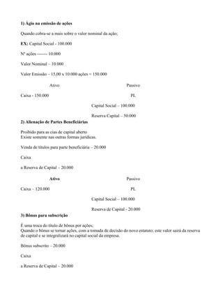 1) Ágio na emissão de ações

Quando cobra-se a mais sobre o valor nominal da ação;

EX: Capital Social - 100.000

Nº ações ------- 10.000

Valor Nominal – 10.000

Valor Emissão – 15,00 x 10.000 ações = 150.000

                  Ativo                                    Passivo

Caixa - 150.000                                              PL

                                        Capital Social – 100.000

                                        Reserva Capital – 50.000
2) Alienação de Partes Beneficiárias

Proibido para as cias de capital aberto
Existe somente nas outras formas jurídicas.

Venda de títulos para parte beneficiária – 20.000

Caixa

a Reserva de Capital – 20.000

                  Ativo                                    Passivo

Caixa – 120.000                                              PL

                                        Capital Social – 100.000

                                        Reserva de Capital - 20.000
3) Bônus para subscrição

É uma troca do título de bônus por ações;
Quando o bônus se tornar ações, com a tomada de decisão do novo estatuto, este valor sairá da reserva
de capital e se integralizará no capital social da empresa.

Bônus subscrito – 20.000

Caixa

a Reserva de Capital – 20.000
 