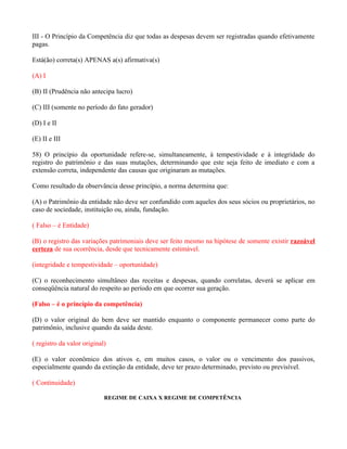 III - O Princípio da Competência diz que todas as despesas devem ser registradas quando efetivamente
pagas.

Está(ão) correta(s) APENAS a(s) afirmativa(s)

(A) I

(B) II (Prudência não antecipa lucro)

(C) III (somente no período do fato gerador)

(D) I e II

(E) II e III

58) O princípio da oportunidade refere-se, simultaneamente, à tempestividade e à integridade do
registro do patrimônio e das suas mutações, determinando que este seja feito de imediato e com a
extensão correta, independente das causas que originaram as mutações.

Como resultado da observância desse princípio, a norma determina que:

(A) o Patrimônio da entidade não deve ser confundido com aqueles dos seus sócios ou proprietários, no
caso de sociedade, instituição ou, ainda, fundação.

( Falso – é Entidade)

(B) o registro das variações patrimoniais deve ser feito mesmo na hipótese de somente existir razoável
certeza de sua ocorrência, desde que tecnicamente estimável.

(integridade e tempestividade – oportunidade)

(C) o reconhecimento simultâneo das receitas e despesas, quando correlatas, deverá se aplicar em
conseqüência natural do respeito ao período em que ocorrer sua geração.

(Falso – é o princípio da competência)

(D) o valor original do bem deve ser mantido enquanto o componente permanecer como parte do
patrimônio, inclusive quando da saída deste.

( registro da valor original)

(E) o valor econômico dos ativos e, em muitos casos, o valor ou o vencimento dos passivos,
especialmente quando da extinção da entidade, deve ter prazo determinado, previsto ou previsível.

( Continuidade)

                            REGIME DE CAIXA X REGIME DE COMPETÊNCIA
 