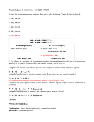 Prejuízo Líquido do Exercício no valor de R$ 1.000,00

A partir das observações acima, podemos dizer que o valor do Capital Próprio da Cia. Emile é de

a) R$ 5.500,00

b) R$ 5.000,00

c) R$ 4.000,00

d) R$ 3.500,00

e) R$ 3.000,00

                            BALANÇO PATRIMONIAL
                            BALANÇO PATRIMONIAL
         ATIVO (Aplicações)                            PASSIVO (Origens)
- Capital Investido 8.000                  - Capital Alheio 5.000
                                                      PATRIMÔNIO LÍQUIDO

                                           - Capital Próprio 3.000
           Total Ativo 8.000                        Total Passivo 8.000
5) Em relação ao patrimônio de uma empresa e às diversas situações patrimoniais que pode assumir de
acordo com a equação fundamental do patrimônio, indique a opção incorreta.

a empresa tem passivo a descoberto quando o ativo é igual ao passivo menos a situação líquida

A = P – SL ----- P = A + PL
a situação líquida negativa acontece quando o total do ativo é menor que o passivo exigível

P = A+ SL --- P > A (PL -)
na constituição da empresa, o ativo menos o passivo exigível é igual a zero
a situação em que o passivo mais o ativo menos a situação líquida é igual a zero é impossível de
acontecer

P + A – SL = 0 ---- SL = P + A (Impossível)
a situação líquida é positiva quando o ativo é maior que o passivo exigível

P + A – SL = 0 ---- SL = P + A (Impossível)

CONTAS

PATRIMONIALISTAS

Patrimoniais = Bens , direitos, obrigações e patrimônio líquido.
Resultado = Receitas e despesas.
 
