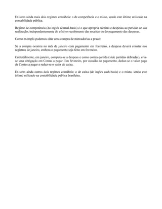 Existem ainda mais dois regimes contábeis: o de competência e o misto, sendo este último utilizado na
contabilidade pública.

Regime de competência (do inglês accrual-basis) é o que apropria receitas e despesas ao período de sua
realização, independentemente do efetivo recebimento das receitas ou do pagamento das despesas.

Como exemplo podemos citar uma compra de mercadorias a prazo:

Se a compra ocorreu no mês de janeiro com pagamento em fevereiro, a despesa deverá constar nos
registros de janeiro, embora o pagamento seja feito em fevereiro.

Contabilmente, em janeiro, computa-se a despesa e como contra-partida (vide partidas dobradas), cria-
se uma obrigação em Contas a pagar. Em fevereiro, por ocasião do pagamento, deduz-se o valor pago
de Contas a pagar e reduz-se o valor do caixa.

Existem ainda outros dois regimes contábeis: o de caixa (do inglês cash-basis) e o misto, sendo este
último utilizado na contabilidade pública brasileira.
 