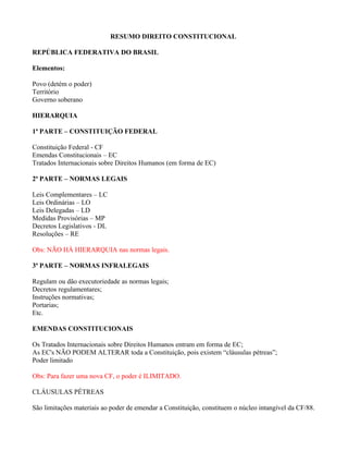 RESUMO DIREITO CONSTITUCIONAL

REPÚBLICA FEDERATIVA DO BRASIL

Elementos:

Povo (detém o poder)
Território
Governo soberano

HIERARQUIA

1ª PARTE – CONSTITUIÇÃO FEDERAL

Constituição Federal - CF
Emendas Constitucionais – EC
Tratados Internacionais sobre Direitos Humanos (em forma de EC)

2ª PARTE – NORMAS LEGAIS

Leis Complementares – LC
Leis Ordinárias – LO
Leis Delegadas – LD
Medidas Provisórias – MP
Decretos Legislativos - DL
Resoluções – RE

Obs: NÃO HÁ HIERARQUIA nas normas legais.

3ª PARTE – NORMAS INFRALEGAIS

Regulam ou dão executoriedade as normas legais;
Decretos regulamentares;
Instruções normativas;
Portarias;
Etc.

EMENDAS CONSTITUCIONAIS

Os Tratados Internacionais sobre Direitos Humanos entram em forma de EC;
As EC's NÃO PODEM ALTERAR toda a Constituição, pois existem “cláusulas pétreas”;
Poder limitado

Obs: Para fazer uma nova CF, o poder é ILIMITADO.

CLÁUSULAS PÉTREAS

São limitações materiais ao poder de emendar a Constituição, constituem o núcleo intangível da CF/88.
 