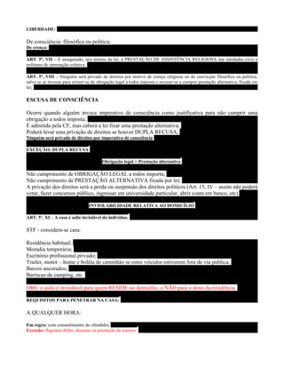 LIBERDADE:

De consciência: filosófica ou política;
De crença:

ART. 5º, VII – É assegurado, nos termos da lei, a PRESTAÇÃO DE ASSISTÊNCIA RELIGIOSA nas entidades civis e
militares de internação coletiva;

ART. 5º, VIII – Ninguém será privado de direitos por motivo de crença religiosa ou de convicção filosófica ou política,
salvo se as invocar para eximir-se de obrigação legal a todos imposta e recusar-se a cumprir prestação alternativa, fixada em
lei;

ESCUSA DE CONSCIÊNCIA

Ocorre quando alguém invoca imperativo de consciência como justificativa para não cumprir uma
obrigação a todos imposta;
É admitida pela CF, mas caberá a lei fixar uma prestação alternativa;
Poderá levar uma privação de direitos se houver DUPLA RECUSA;
Ninguém será privado de direitos por imperativo de consciência

EXCEÇÃO: DUPLA RECUSA

                                         Obrigação legal + Prestação alternativa

Não cumprimento de OBRIGAÇÃO LEGAL a todos importa;
Não cumprimento de PRESTAÇÃO ALTERNATIVA fixada por lei;
A privação dos direitos será a perda ou suspensão dos direitos políticos (Art. 15, IV – assim não poderá
votar, fazer concursos público, ingressar em universidade particular, abrir conta em banco, etc)

                                 INVIOLABILIDADE RELATIVA AO DOMICÍLIO

ART. 5º, XI – A casa é asilo inviolável do indíviduo.

STF - considera-se casa:

Residência habitual;
Moradia temporária;
Escritório profissional privado;
Trailer, motor – home e boléia de caminhão se estes veículos estiverem fora de via pública;
Barcos ancorados;
Barracas de camping, etc.

OBS: o asilo é inviolável para quem RESIDE no domicílio, e NÃO para o dono da residência.

REQUISITOS PARA PENETRAR NA CASA:

A QUALQUER HORA:

Em regra: com consentimento do ofendido;
Exceção: flagrante delito, desastre ou prestação de socorro.
 