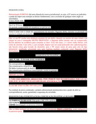 DURANTE O DIA:

Determinação JUDICIAL (há uma cláusula de reserva jurisdicional, ou seja, a CF reserva ao judiciário
o poder de impor esta restrição ao direito fundamental, com a exclusão de qualquer outro orgão ou
autoridade);
O DIA PODE SER:

Das 6 às 20 horas;
Do período compreendido do amanhecer ao pôr do sol;

Entrar à noite sem o estado de consentimento do morador, flagrante delito, desastre ou prestação de
socorro é violação de domícilio.

Obs: se um PF recebe uma denúncia anonima de um delito, desastre ou socorro de uma vítima e ao
chegar na casa é constatado MUITO PROVÁVEL o flagrante delito mesmo sem ser comprovado,
deverá adentrar na residência para constatar os fatos. Caso não entre, e a vítima venha falecer, será
crime de omissão. Caso entre, e, por exemplo, depare com um casal praticando atos sadomasoquistas,
não haverá crime pela invasão do domícilio, pois o PF estará isento de pena pelo erro de tipo
plenamente justificado, presumida uma ação legítima também conhecido como flagrante delito
PUTATIVO.

                                  INTERCEPTAÇÃO TELEFÔNICA

ART. 5º, XII – É INVIOLÁVEL O SIGILO:

Da correspondência;
Das comunicações telegráficas;
De dados (comunicação de dados);
Das comunicações telefônicas (interceptação, escuta ou grampo)

OBSERVAÇÕES:

1) NÃO SÃO DIREITOS ABSOLUTOS, POIS PODEM SER RESTRINGIDOS POR LEI OU
POR JUIZ, SE HOUVER RAZOABILIDADE (PONDERAÇÃO)

2) LEI DE EXECUÇÕES PENAIS (LEP)

Na condição de preso condenado, a própria administração penitenciária tem o poder de abrir as
correspondências, assim, garantindo a segurança da sociedade.

REQUISITOS PARA INTERCEPTAÇÃO DA COMUNICAÇÃO TELEFÔNICA E DE DADOS

AUTORIZAÇÃO DO JUIZ (Não pode o MP, CPI e polícia)
LEI 9.296/96
CRIME (investigação ou processo criminal)

Obs: se faltar qualquer um desses requisitos, será considerado PROVA ILÍCITA, sendo indisponível
no processo penal.
 
