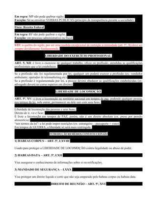 Em regra: MP não pode quebrar sigilo;
Exceção: Só se envolver VERBAS PÚBLICAS (princípio da transparência perante a sociedade).

Fisco: Receita Federal

Em regra: RF não pode quebrar o sigilo;
Exceção: em processo administrativo ou fiscal

STF: a quebra do sigilo, por ser uma medida excepcional de restrição à intimidade (art. 5º, X) deve ser
sempre devidamente fundamentada.

                         LIBERDADE DO EXERCÍCIO PROFISSIONAL

ART. 5, XII: é livre o exercício de qualquer trabalho, ofício ou profissão, atendidas as qualificações
profissionais que a lei estabelecer.

Se a profissão não foi regulamentada por lei, qualquer um poderá exercer a profissão (ex: vendedor
ambulante, operador de telemarketing,etc)
Se a profissão é regulamentada por lei, a pessoa deverá obedecer as qualificações estabelecidas (ex:
advogado deverá ter curso superior em direito)

                                LIBERDADE DE LOCOMOÇÃO

ART. 5º, XV: é livre a locomoção no território nacional em tempos de paz, podendo qualquer pessoa,
nos termos da lei, nele entrar, permanecer ou dele sair com seus bens.

Liberdade de locomoção das pessoas e seus bens;
Direito de ir, vir e ficar;
É livre a locomoção em tempos de PAZ, porém, não é um direito absoluto (ex: preso por pensão
alimentícia)
“nos termos da lei”: a lei pode impor restrições (ex: estrangeiro – passaporte + visto)
Em tempos de GUERRA, a liberdade só será mais restringida.

                            INTRODUÇÃO REMÉDIOS CONSTITUCIONAIS

1) HABEAS CORPUS – ART. 5º, LXVIII

Usado para proteger a LIBERDADE DE LOCOMOÇÃO contra ilegalidade ou abuso de poder.

2) HABEAS DATA – ART. 5º, LXII

Visa assegurar o conhecimento de informações sobre si ou retificações.

3) MANDADO DE SEGURANÇA – LXXX

Visa proteger um direito líquido e certo que não seja amparado pelo habeas corpus ou habeas data.

                             DIREITO DE REUNIÃO – ART. 5º, XVI
 