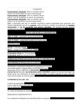 - Extrajudicial
Expressamente autorizada: todos os membros devem
assinar a ata da assembléia ou através de procuração.
Expressamente autorizada: todos os membros devem
assinar a ata da assembléia ou através de procuração.
Expressamente autorizada: todos os membros devem
assinar a ata da assembléia ou através de procuração.
STF: a autorização para que as entidades associativas tenham legitimidade para representar seus
filiados judicialmente tem de ser expressa sendo necessário a juntada de instrumento de mandato
(procuração) ou ata da assembléia com poderes específicos, não bastando previsão genérica
constante em seu estatuto.

                             INVIOLABILIDADE DA PROPRIEDADE

ART. 5º, XXII – é garantido o direito de propriedade.

ART. 5º, XXIII – a propriedade atenderá sua função social.

PROPRIEDADE

Direito → individual (XXII);
Dever → função social (bem-estar social - XXIII);

Propriedade urbana (ex: 10 m de altura)
Propriedade rural (uso racional do M.A.)

FORMAS DE INTERVENÇÃO DO ESTADO NA PROPRIEDADE

DESAPROPRIAÇÃO (bens móveis ou imóveis)

Transferência compulsória (obrigatória) do particular para o Estado;
Necessidade pública, utilidade pública ou INTERESSE social;
Indenização JUSTA e PRÉVIA em DINHEIRO;
EXCEÇÃO SÓ NA CF: DESAPROPRIAÇÕES SANÇÕES: quando um imóvel não atende sua
função social, será indenizado em títulos da dívida pública ou agrária (punição). É mais conhecido
como reforma urbana ou reforma agrária.

EXPROPRIAÇÃO (ART. 243)

Confisco da propriedade;
Cultivo ilegal de plantas psicotrópicas;
Não há indenização.

Ex: cultivo de plantação de maconha

REQUISIÇÃO ADMINISTRATIVA

Uso compulsório (obrigatório) da autoridade pública competente;
 