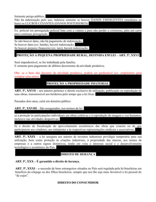 Iminente perigo público;
Não há indenização pelo uso, indeniza somente se houver DANOS EMERGENTES (imediatos ao
bem) ou LUCROS CESANTES (DANOS POSTERIORES)

Ex: policial em perseguição policial bate com a viatura e para não perder o criminoso, pára um carro
para continuar perseguição.

Se não houver dano, não há pagamento de indenização;
Se houver dano (ex: batida), haverá indenização;
Se houver prejuízo financeiro (ex: taxi), haverá indenização.

 PROTEÇÃO A PEQUENA PROPRIEDADE RURAL, DEFINIDA EM LEI – ART. 5º, XXVI

Será impenhorável, se for trabalhada pela família;
E somente para pagamento de débitos decorrentes da atividade produtiva;

Obs: se o bem não decorrer da atividade produtiva, poderá ser penhorável (ex: empréstimo para
comprar uma moto).

                          PROTEÇÃO A PROPRIEDADE IMATERIAL

ART. 5º, XXVII – aos autores pertence o direito exclusivo de utilização, publicação ou reprodução de
suas obras, transmissível aos herdeiros pelo tempo que a lei fixar.

Passados dois anos, cairá em domínio público

ART. 5º, XXVIII – São assegurados, nos termos da lei:

a) a proteção às participações individuais em obras coletivas e à reprodução da imagem e voz humanos,
inclusive nas atividades desportivas;

b) o direito de fiscalização do aproveitamento econômicos das obras que criarem ou de que
participarem aos criadores, aos intérpretes e às respectivas representações sindicais e associativas;

ART. 5º, XXIX – a lei assegura aos autores de inventos industriais privilégio temporário para sua
utilização, bem como proteção às criações industriais, à propriedade das marcas, aos nomes de
empresas e a outros signos distintivos, tendo em vista o interesse social e o desenvolvimento
tecnológico e econômico do País.

                                      DIREITO DE HERANÇA

ART. 5º, XXX – É garantido o direito de herança.

ART. 5º, XXXI – a sucessão de bens estrangeiros situados no País será regulada pela lei brasileiras em
benefício do cônjuge ou dos filhos brasileiros, sempre que nos lhe seja mais favorável a lei pessoal do
“de cujus”.

                                   DIREITO DO CONSUMIDOR
 