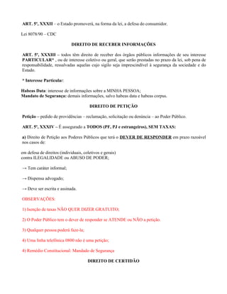 ART. 5º, XXXII – o Estado promoverá, na forma da lei, a defesa do consumidor.

Lei 8078/90 – CDC

                             DIREITO DE RECEBER INFORMAÇÕES

ART. 5º, XXXIII – todos têm direito de receber dos órgãos públicos informações de seu interesse
PARTICULAR* , ou de interesse coletivo ou geral, que serão prestadas no prazo da lei, sob pena de
responsabilidade, ressalvadas aquelas cujo sigilo seja imprescindível à segurança da sociedade e do
Estado.

* Interesse Particular:

Habeas Data: interesse de informações sobre a MINHA PESSOA;
Mandato de Segurança: demais informações, salvo habeas data e habeas corpus.

                                       DIREITO DE PETIÇÃO

Petição – pedido de providências – reclamação, solicitação ou denúncia – ao Poder Público.

ART. 5º, XXXIV – É assegurado a TODOS (PF, PJ e estrangeiros), SEM TAXAS:

a) Direito de Petição aos Poderes Públicos que terá o DEVER DE RESPONDER em prazo razoável
nos casos de:

em defesa de direitos (individuais, coletivos e gerais)
contra ILEGALIDADE ou ABUSO DE PODER;

→ Tem caráter informal;

→ Dispensa advogado;

→ Deve ser escrita e assinada.

OBSERVAÇÕES:

1) Isenção de taxas NÃO QUER DIZER GRATUITO;

2) O Poder Público tem o dever de responder se ATENDE ou NÃO a petição.

3) Qualquer pessoa poderá faze-la;

4) Uma linha telefônica 0800 não é uma petição;

4) Remédio Constitucional: Mandado de Segurança

                                      DIREITO DE CERTIDÃO
 