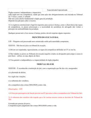 Especializada Especializada
Órgãos neutros ( independentes e imparciais);
cada órgão tem sua competência, sendo que uma ação não obrigatoriamente será iniciada no Tribunal
de 1º Grau e, assim, ir subindo.
Não tem como direito fundamental o duplo grau de jurisdição;
Depende da ação para caber o recurso;

3) A exigência constitucional e legal de requisitos para acesso à Justiça, como o observância das regras
de competência, os prazos processuais e a necessidade de assistência de advogado não violam o
princípio da inafastabilidade da jurisdição.

Qualquer pessoa terá o livre acesso à Justiça, porém, deverá respeitar alguns requisitos.

                                 PRINCÍPIO DO JUIZ NATURAL

LIII – Ninguém será processado nem sentenciado senão pela autoridade competente;

XXXVII – Não haverá juízo ou tribunal de exceção;

1) Devem ser respeitadas, rigorosamente, as regras de competência definidas na CF ou nas lei;

2) São vedados os juízos ou Tribunais de exceção (aqueles criados ou designados para julgar a causa ex
post facto – ad hoc, ou seja, depois do fato);

3) Visa garantir a independência e a imparcialidade do órgão julgador;

                                        TRIBUNAL DO JURI

XXXVIII – É reconhecida a instituição do júri, com a organização que lhe der a lei, assegurados:

a) a plenitude da defesa;

b) o sigilo das votações;

c) a soberania dos vereditos;

d) a competência dos crimes DOLOSOS contra vida.

Observações – STF

1) O foro por prerrogativa de função previsto na CF prevalece sobre a competência do Tribunal do Júri;

2) A soberania dos vereditos não impede que a lei institua recurso contra as decisões do Tribunal do
Júri.

Formado por pessoas do povo;
Competência para julgamento dos crimes DOLOSOS contra a vida.
 
