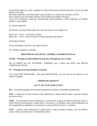 Esta proteção aplica-se a toda e qualquer lei infraconstitucional no direito brasileiro, seja lei de ordem
pública ou privada;
não direito adquirido a um determinado regime jurídico (ex: estatuto dos servidores, FGTS);
Não se pode invocar ato jurídico perfeito contra mudança do padrão monetário;
Uma nova Constituição, desde que expressamente, pode prejudicar o direito adquirido, ato jurídico
perfeito e coisa julgada.

Ex: Direito Adquirido

Terá direito a Licença Prêmio depois de 5 anos de serviço. Se revogada a lei:

Quem tem + 5 anos = terá direito a licença;
Quem tem – 5 anos = não terá direito a licença (expectativa de direito).

Ato Jurídico Perfeito

Ato já consumado e uma lei n~]ao poderá muda-la.

Ex: Contratos assinados e fechados.

                PRINCÍPIO DA SEGURANÇA JURÍDICA NO DIREITO PENAL

XXXIX – Princípio da anterioridade da lei penal e Princípio da reserva legal

Não há CRIME sem LEI ANTERIOR ( FEDERAL) que o defina nem PENA sem PRÉVIA
COMINAÇÃO LEGAL.

XL – Princípio da irretroatividade da lei penal

A lei penal NÃO RETRAGIRÁ , salvo para BENEFICIAR o réu (no decurso do processo ou no
trânsito e julgado).

                                      CRIMES DO ARTIGO 5º

                                 ( Art. 5º, XLI, XLII, XLIII E XLIV)

XLI – a lei punirá qualquer discriminação atentatória dos direitos e liberdades fundamentais;

XLII – a prática do racismo constitui crime inafiançável e imprescindível sujeito à pena de reclusão,
nos termos da lei;

XLIII – a lei considerará crimes inafiançáveis e insuscetíveis de graça ou anistia a prática da tortura, o
tráfico ilícito de entorpecentes e drogas afins, o terrorismo e os definidos como crimes hediondos, por
eles respondendo os mandantes, os executores e os que, podendo evita-los, se omitirem.

XLIV – constitui crime inafiançável e imprescritível a ação de grupos armados, civil ou militares,
contra a ordem constitucional e o Estado Democrático.
 