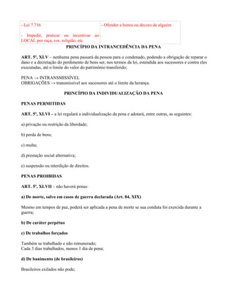 - Lei 7.716                                 - Ofender a honra ou decoro de alguém

- Impedir, praticar ou incentivar ao
LOCAL por raça, cor, religião, etc.
                        PRINCÍPIO DA INTRANCEDÊNCIA DA PENA

ART. 5º, XLV – nenhuma pena passará da pessoa para o condenado, podendo a obrigação de reparar o
dano e a decretação do perdimento de bens ser, nos termos da lei, estendida aos sucessores e contra eles
executadas, até o limite do valor do patrimônio transferido;

PENA → INTRANSMISSÍVEL
OBRIGAÇÕES → transmissível aos sucessores até o limite da herança.

                         PRINCÍPIO DA INDIVIDUALIZAÇÃO DA PENA

PENAS PERMITIDAS

ART. 5º, XLVI – a lei regulará a individualização da pena e adotará, entre outras, as seguintes:

a) privação ou restrição da liberdade;

b) perda de bens;

c) multa;

d) prestação social alternativa;

e) suspensão ou interdição de direitos.

PENAS PROIBIDAS

ART. 5º, XLVII – não haverá penas:

a) De morte, salvo em casos de guerra declarada (Art. 84, XIX)

Mesmo em tempos de paz, poderá ser aplicada a pena de morte se sua conduta foi exercida durante a
guerra;

b) De caráter perpétuo

c) De trabalhos forçados

Também se trabalhado e não remunerado;
Cada 3 dias trabalhados, menos 1 dia de pena;

d) De banimento (de brasileiros)

Brasileiros exilados não pode;
 