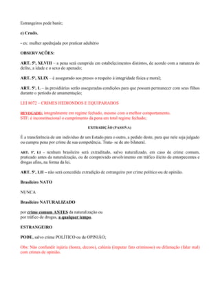Estrangeiros pode banir;

e) Cruéis.

- ex: mulher apedrejada por praticar adultério

OBSERVAÇÕES:

ART. 5º, XLVIII – a pena será cumprida em estabelecimentos distintos, de acordo com a natureza do
delito, a idade e o sexo do apenado;

ART. 5º, XLIX – é assegurado aos presos o respeito à integridade física e moral;

ART. 5º, L – às presidiárias serão asseguradas condições para que possam permanecer com seus filhos
durante o período de amamentação;

LEI 8072 – CRIMES HEDIONDOS E EQUIPARADOS

REVOGADO: integralmente em regime fechado, mesmo com o melhor comportamento.
STF: é inconstitucional o cumprimento da pena em total regime fechado;

                                       EXTRADIÇÃO (PASSIVA)

É a transferência de um indivíduo de um Estado para o outro, a pedido deste, para que nele seja julgado
ou cumpra pena por crime de sua competência. Trata- se de ato bilateral.

ART. 5º, LI – nenhum brasileiro será extraditado, salvo naturalizado, em caso de crime comum,
praticado antes da naturalização, ou de comprovado envolvimento em tráfico ilícito de entorpecentes e
drogas afins, na forma da lei.

ART. 5º, LII – não será concedida extradição de estrangeiro por crime político ou de opinião.

Brasileiro NATO

NUNCA

Brasileiro NATURALIZADO

por crime comum ANTES da naturalização ou
por tráfico de drogas, a qualquer tempo.

ESTRANGEIRO

PODE, salvo crime POLÍTICO ou de OPINIÃO;

Obs: Não confundir injúria (honra, decoro), calúnia (imputar fato criminoso) ou difamação (falar mal)
com crimes de opinião.
 