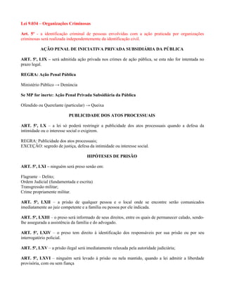 Lei 9.034 – Organizações Criminosas

Art. 5º - a identificação criminal de pessoas envolvidas com a ação praticada por organizações
criminosas será realizada independentemente da identificação civil.

          AÇÃO PENAL DE INICIATIVA PRIVADA SUBSIDIÁRIA DA PÚBLICA

ART. 5º, LIX – será admitida ação privada nos crimes de ação pública, se esta não for intentada no
prazo legal.

REGRA: Ação Penal Pública

Ministério Público → Denúncia

Se MP for inerte: Ação Penal Privada Subsidiária da Pública

Ofendido ou Querelante (particular) → Queixa

                          PUBLICIDADE DOS ATOS PROCESSUAIS

ART. 5º, LX – a lei só poderá restringir a publicidade dos atos processuais quando a defesa da
intimidade ou o interesse social o exigirem.

REGRA: Publicidade dos atos processuais;
EXCEÇÂO: segredo de justiça, defesa da intimidade ou interesse social.

                                    HIPÓTESES DE PRISÃO

ART. 5º, LXI – ninguém será preso senão em:

Flagrante – Delito;
Ordem Judicial (fundamentada e escrita)
Transgressão militar;
Crime propriamente militar.

ART. 5º, LXII – a prisão de qualquer pessoa e o local onde se encontre serão comunicados
imediatamente ao juiz competente e a família ou pessoa por ele indicada.

ART. 5º, LXIII – o preso será informado de seus direitos, entre os quais de permanecer calado, sendo-
lhe assegurada a assistência da família e do advogado.

ART. 5º, LXIV – o preso tem direito à identificação dos responsáveis por sua prisão ou por seu
interrogatório policial.

ART. 5º, LXV – a prisão ilegal será imediatamente relaxada pela autoridade judiciária;

ART. 5º, LXVI – ninguém será levado à prisão ou nela mantido, quando a lei admitir a liberdade
provisória, com ou sem fiança
 