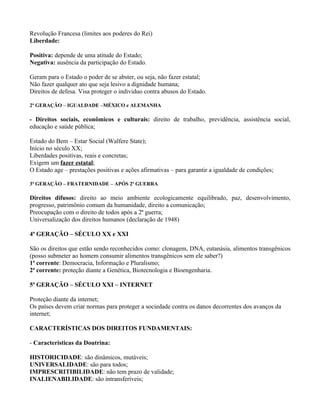 Revolução Francesa (limites aos poderes do Rei)
Liberdade:

Positiva: depende de uma atitude do Estado;
Negativa: ausência da participação do Estado.

Geram para o Estado o poder de se abster, ou seja, não fazer estatal;
Não fazer qualquer ato que seja lesivo a dignidade humana;
Direitos de defesa. Visa proteger o individuo contra abusos do Estado.

2ª GERAÇÃO – IGUALDADE –MÉXICO e ALEMANHA

- Direitos sociais, econômicos e culturais: direito de trabalho, previdência, assistência social,
educação e saúde pública;

Estado do Bem – Estar Social (Walfere State);
Início no século XX;
Liberdades positivas, reais e concretas;
Exigem um fazer estatal;
O Estado age – prestações positivas e ações afirmativas – para garantir a igualdade de condições;

3ª GERAÇÃO – FRATERNIDADE – APÓS 2ª GUERRA

Direitos difusos: direito ao meio ambiente ecologicamente equilibrado, paz, desenvolvimento,
progresso, patrimônio comum da humanidade, direito a comunicação;
Preocupação com o direito de todos após a 2ª guerra;
Universalização dos direitos humanos (declaração de 1948)

4ª GERAÇÃO – SÉCULO XX e XXI

São os direitos que estão sendo reconhecidos como: clonagem, DNA, eutanásia, alimentos transgênicos
(posso submeter ao homem consumir alimentos transgênicos sem ele saber?)
1ª corrente: Democracia, Informação e Pluralismo;
2ª corrente: proteção diante a Genética, Biotecnologia e Bioengenharia.

5ª GERAÇÃO – SÉCULO XXI – INTERNET

Proteção diante da internet;
Os países devem criar normas para proteger a sociedade contra os danos decorrentes dos avanços da
internet;

CARACTERÍSTICAS DOS DIREITOS FUNDAMENTAIS:

- Características da Doutrina:

HISTORICIDADE: são dinâmicos, mutáveis;
UNIVERSALIDADE: são para todos;
IMPRESCRITIBILIDADE: não tem prazo de validade;
INALIENABILIDADE: são intransferíveis;
 
