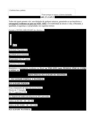 - Conferem bens e poderes

                                          - Visam proteger ou reparar os direitos declarados
                                          ART. 5º, CAPUT

Todos são iguais perante a lei, sem distinção de qualquer natureza, garantindo-se aos brasileiros e
estrangeiros residentes no país (ou NÃO - STF) a inviolabilidade do direito à vida, à liberdade, à
igualdade, à segurança e à propriedade, nos seguintes termos:

Garante a INVIOLABILIDADE dos direitos a:




     Vida

Liberdade Dignidade da

Igualdade pessoa humana

Propriedade (Art. 5º, caput)

Segurança (Jurídica)

Brasileiros e estrangeiros residentes no Brasil ou NÃO (STF) tanto PESSOAS FÍSICAS COMO
JURÍDICAS.

                            PRINCÍPIO DA IGUALDADE OU ISONÔMIA

1 - IGUALDADE FORMAL X MATERIAL

IGUALDADE FORMAL

Visa o tratamento de todos da mesma forma;
Direito de 1ª Geração;
Art. 5º, caput da CF/88.

Ex: Imposto de renda com alíquota de 20% para todos:

Salário de R$ 500 – IR = R$ 100

Salário de R$ 10.000 – IR = R$ 2.000

IGUALDADE MATERIAL
 