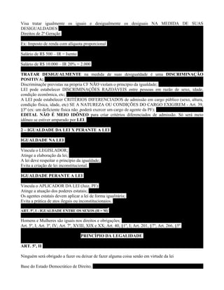 Visa tratar igualmente os iguais e desigualmente os desiguais NA MEDIDA DE SUAS
DESIGUALDADES
Direitos de 2ª Geração

Ex: Imposto de renda com alíquota proporcional

Salário de R$ 500 – IR = Isento

Salário de R$ 10.000 – IR 20% = 2.000

TRATAR DESIGUALMENTE na medida de suas desigualdade é uma DISCRIMINAÇÃO
POSITIVA;
Discriminaçõe previstas na própria CF NÃO violam o princípio da igualdade;
LEI pode estabelecer DISCRIMINAÇÕES RAZOÁVEIS entre pessoas em razão de sexo, idade,
condição econômica, etc;
A LEI pode estabelecer CRITÉRIOS DIFERENCIADOS de admissão em cargo público (sexo, altura,
condição física, idade, etc) SE A NATUREZA OU CONDIÇÕES DO CARGO EXIGIREM - Art. 39,
§3º (ex: um deficiente física não ,poderá exercer um cargo de agente da PF);
EDITAL NÃO É MEIO IDÔNEO para criar critérios diferenciados de admissão. Só será meio
idôneo se estiver amparado por LEI.

2 – IGUALDADE DA LEI X PERANTE A LEI

IGUALDADE NA LEI

Vincula o LEGISLADOR;
Atinge a elaboração da lei;
A lei deve respeitar o princípio da igualdade;
Evita a criação de lei inconstitucional.

IGUALDADE PERANTE A LEI

Vincula o APLICADOR DA LEI (Juiz, PF)
Atinge a atuação dos poderes estatais;
Os agentes estatais devem aplicar a lei de forma igualitária;
Evita a prática de atos ilegais ou inconstitucionaios.

ART. 5º, I - IGUALDADE ENTRE OS SEXOS (H = M)

Homens e Mulheres são iguais nos direitos e obrigações;
Art. 5º, I; Art. 3º, IV; Art. 7º, XVIII, XIX e XX; Art. 40, §1º, I; Art. 201, §7º; Art. 266, §5º

                                    PRINCÍPIO DA LEGALIDADE

ART. 5º, II

Ninguém será obrigado a fazer ou deixar de fazer alguma coisa senão em virtude da lei

Base do Estado Democrático de Direito;
 