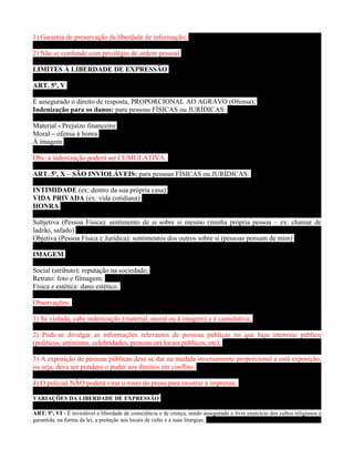1) Garantia de preservação da liberdade de informação;

2) Não se confunde com privilégio de ordem pessoal

LIMITES À LIBERDADE DE EXPRESSÃO

ART. 5º, V

É assegurado o direito de resposta, PROPORCIONAL AO AGRAVO (Ofensa);
Indenização para os danos: para pessoas FÍSICAS ou JURÍDICAS:

Material - Prejuízo financeiro
Moral – ofensa à honra
À imagem

Obs: a indenização poderá ser CUMULATIVA.

ART. 5º, X – SÃO INVIOLÁVEIS: para pessoas FÍSICAS ou JURÍDICAS:

INTIMIDADE (ex: dentro da sua própria casa)
VIDA PRIVADA (ex: vida cotidiana)
HONRA

Subjetiva (Pessoa Física): sentimento de si sobre si mesmo (minha própria pessoa – ex: chamar de
ladrão, safado)
Objetiva (Pessoa Física e Jurídica): sentimentos dos outros sobre si (pessoas pensam de mim)

IMAGEM

Social (atributo): reputação na sociedade;
Retrato: foto e filmagem;
Física e estética: dano estético.

Observações:

1) Se violada, cabe indenização (material, moral ou à imagem) e é cumulativa;

2) Pode-se divulgar as informações relevantes de pessoas públicas no que haja interesse público
(políticos, artístistas, celebridades, pessoas em locais públicos, etc);

3) A exposição de pessoas públicas dese se dar na medida inversamente proporcional a está exposição,
ou seja, deve ser pondero o poder aos direitos em conflito.

4) O policial NÃO poderá virar o rosto do preso para mostrar à imprensa.

VARIAÇÕES DA LIBERDADE DE EXPRESSÃO

ART. 5º, VI - É inviolável a liberdade de consciência e de crença, sendo assegurado o livre exercício dos cultos religiosos e
garantida, na forma da lei, a proteção aos locais de culto e a suas liturgias;
 