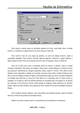 Noções de Informática




     Para imprimir usando todas as definições padrões do Excel, você pode clicar no botão
Imprimir, ou selecionar a opção Imprimir do menu Arquivo e clicar Ok.


     Para imprimir mais de uma cópia da planilha, na caixa de diálogo Imprimir, digite a
quantidade desejada. Para imprimir somente algumas páginas, selecione a opção Páginas e
digite a página inicial e final nas caixas de texto de e até. Em seguida, clique no botão Ok.


     Para ver na tela como sairá a impressão antes de imprimir a planilha, clique no botão
Visualizar Impressão. Para alterar as margens, clique sobre o botão Margens e arraste as linhas
que aparecem delimitando as margens esquerda, direita, superior e inferior. Para alterar outros
detalhes como cabeçalho e rodapé, por exemplo, devemos clicar sobre o botão Configurar para
abrir a caixa de diálogo Configurar Página, onde poderemos optar por clicar os botões Cabeçalho
ou Rodapé para defini-los ou excluí-los. Para definir se a impressão será no estilo retrato ou
paisagem, se a largura e altura da planilha deverão ser ajustadas para uma página ou se deverá
ser impressa no seu tamanho normal, sendo partida em páginas, basta selecionar os referidos
botões. Depois de tudo alterado, não esqueça de clicar o botão Ok da caixa de diálogo Configurar
Página.


     Para visualizar diversas páginas, caso sua planilha seja bastante grande, clique os botões
Anterior ou Próximo da janela da Impressão Prévia.


     Depois é só clicar o botão Imprimir e sua planilha será enviada para a impressora.



                                - SEDS 2007 – V_RG_S -                                          100
 