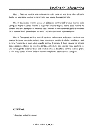 Noções de Informática
     Obs. 1: Caso sua planilha seja muito grande e não caiba em uma única folha, o Excel a
dividirá em páginas da seguinte forma: primeiro para baixo e depois para o lado.


     Obs. 2: Caso deseje imprimir apenas um pedaço da planilha você terá que clicar no botão
Configurar Página da Janela Imprimir e, na janela Configurar Página, clicar o botão Planilha. Na
caixa de texto área de Impressão informe a área a imprimir no formato célula superior e esquerda:
célula superior direita (por exemplo: B5 : D10). Clique Ok para voltar á janela Imprimir.


     Obs. 3: Caso deseje verificar se você não errou nada durante a digitação dos títulos e de
qualquer texto que você tenha digitado, basta posicionar o ponteiro de células no célula A1, abrir
o menu Ferramentas e clicar sobre a opção Verificar Ortografia. O Excel irá parar na primeira
palavra desconhecida que ele encontrar, dando possibilidades para você de trocar a palavra por
uma outra sugerida, ou corrigir à que está errada e colocá-la de volta na planilha, ou ainda ignorá-
la caso esteja correta. Sempre antes de imprimir uma planilha é bom verificar a ortografia.




     EXERCÍCIOS:


     1. Construa a planilha a seguir:




                                - SEDS 2007 – V_RG_S -                                        101
 