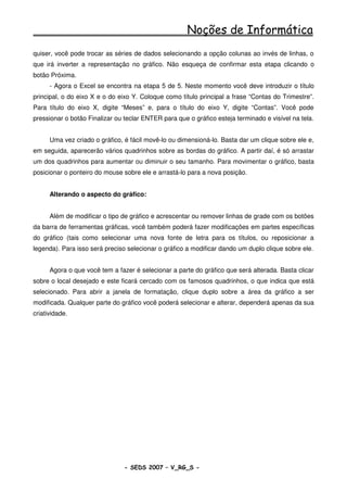 Noções de Informática
quiser, você pode trocar as séries de dados selecionando a opção colunas ao invés de linhas, o
que irá inverter a representação no gráfico. Não esqueça de confirmar esta etapa clicando o
botão Próxima.
      - Agora o Excel se encontra na etapa 5 de 5. Neste momento você deve introduzir o título
principal, o do eixo X e o do eixo Y. Coloque como título principal a frase “Contas do Trimestre”.
Para título do eixo X, digite “Meses” e, para o título do eixo Y, digite “Contas”. Você pode
pressionar o botão Finalizar ou teclar ENTER para que o gráfico esteja terminado e visível na tela.


      Uma vez criado o gráfico, é fácil movê-lo ou dimensioná-lo. Basta dar um clique sobre ele e,
em seguida, aparecerão vários quadrinhos sobre as bordas do gráfico. A partir daí, é só arrastar
um dos quadrinhos para aumentar ou diminuir o seu tamanho. Para movimentar o gráfico, basta
posicionar o ponteiro do mouse sobre ele e arrastá-lo para a nova posição.


      Alterando o aspecto do gráfico:


      Além de modificar o tipo de gráfico e acrescentar ou remover linhas de grade com os botões
da barra de ferramentas gráficas, você também poderá fazer modificações em partes específicas
do gráfico (tais como selecionar uma nova fonte de letra para os títulos, ou reposicionar a
legenda). Para isso será preciso selecionar o gráfico a modificar dando um duplo clique sobre ele.


      Agora o que você tem a fazer é selecionar a parte do gráfico que será alterada. Basta clicar
sobre o local desejado e este ficará cercado com os famosos quadrinhos, o que indica que está
selecionado. Para abrir a janela de formatação, clique duplo sobre a área da gráfico a ser
modificada. Qualquer parte do gráfico você poderá selecionar e alterar, dependerá apenas da sua
criatividade.




                                - SEDS 2007 – V_RG_S -                                    104
 