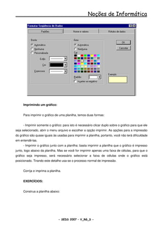 Noções de Informática




     Imprimindo um gráfico:


     Para imprimir o gráfico de uma planilha, temos duas formas:


     - Imprimir somente o gráfico: para isto é necessário clicar duplo sobre o gráfico para que ele
seja selecionado, abrir o menu arquivo e escolher a opção imprimir. As opções para a impressão
do gráfico são quase iguais às usadas para imprimir a planilha, portanto, você não terá dificuldade
em entendê-las.
     - Imprimir o gráfico junto com a planilha: basta imprimir a planilha que o gráfico é impresso
junto, logo abaixo da planilha. Mas se você for imprimir apenas uma faixa de células, para que o
gráfico seja impresso, será necessário selecionar a faixa de células onde o gráfico está
posicionado. Tirando este detalhe usa-se o processo normal de impressão.


     Corrija e imprima a planilha.


     EXERCÍCIOS:


     Construa a planilha abaixo:




                                - SEDS 2007 – V_RG_S -                                    105
 