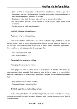Noções de Informática
         - Com o ponteiro do mouse sobre a borda selecione duas linhas ou colunas, a que está a
          esquerda e a que está à direita da coluna escondida, se for coluna; ou a que está abaixo e
          a que está acima da linha escondida, se for linha.
         - Clique com o botão direito do mouse sobre as linhas ou colunas selecionadas.
         - No menu Atalho, escolha a opção Reexibir e a sua linha ou coluna estará visível
          novamente.
         - Reexiba as colunas C e G e as linhas 4 e 8.


         Inserindo linhas ou colunas inteiras:


         Para inserir linhas ou colunas inteiras:


         Para inserir uma linha em branco ou uma coluna em branco, clique, na borda da área de
planilha, sobre a linha ou a coluna que deverá se deslocar para dar espaço à nova linha ou
coluna. Então clique no botão direito do mouse e, no menu Atalho, selecione a opção Inserir.
Uma nova linha ou coluna aparecerá em branco na planilha.


         - Insira colunas novas em C e F.
         - Insira linhas novas em 3 e 7.


         Apagando linhas ou colunas inteiras:


         Para apagar linhas ou colunas inteiras:


         Para apagar uma linha ou coluna, clique, na borda da área de planilha, sobre a linha ou
coluna que deverá ser apagada. Então clique no botão direito do mouse e, no menu Atalho,
selecione a opção Excluir. A linha ou coluna selecionada é apagada, puxando a seguinte para seu
lugar.


         - Apague as colunas em branco inseridas;
         - Apague as linhas em branco inseridas;


         Dividindo a planilha na horizontal ou vertical:


         Muitas vezes, ao trabalhar com planilha muito grandes, no sentido horizontal e/ou vertical,
tem-se a necessidade de repartir a tela em duas para poder ver duas partes da mesma planilha
ao mesmo tempo.


                                    - SEDS 2007 – V_RG_S -                                  108
 