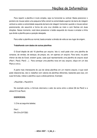 Noções de Informática

      Para repartir a planilha é muito simples, seja na horizontal ou vertical. Basta posicionar o
ponteiro do mouse sobre uma pequena folha visível na extremidade superior da barra de rolagem
vertical ou sobre a extremidade esquerda da barra de rolagem horizontal, quando o mouse estiver
posicionando, ele assumirá a forma de uma cruz dividida ao meio e com flechas em duas
direções. Nesse momento, você deve pressionar o botão esquerdo do mouse e arrastar a linha
que divide a planilha para a posição desejada.


      Para voltar a planilha ao normal, basta arrastar a divisão de volta ao seu lugar de origem.


      Trabalhando com dados de outras planilhas


      O Excel dispõe de até 16 planilhas por arquivo. Isto é, você pode criar uma planilha de
compras, de vendas, de estoque, de preços, etc. em apenas um arquivo. Para tanto, na parte
inferior da tela do Excel, existem guias, cada qual representando uma planilha do arquivo atual
(Plan1, Plan2, Plan3 ...). Para começar uma planilha nova em seu arquivo, clique em um dos
Plans e crie-a.


      A parte mais interessante do uso de várias planilhas em um mesmo arquivo, é que você
pode relacioná-las, isto é, trabalhar com valores de planilhas diferentes, bastando para isso, em
suas fórmulas, indicar a planilha a que a célula pertence. Exemplo:


      =Plan2!G8 + Plan4!D15


      No exemplo acima, a fórmula retornaria o valor da soma entre a célula G8 da Plan2 e a
célula D15 da Plan4.


      EXERCÍCIOS:


      1) Crie as seguinte tabelas:


      Plan1
      D4=C4+(C4*C$2)




                                - SEDS 2007 – V_RG_S -                                     109
 