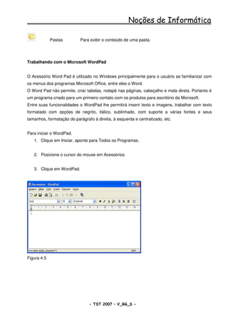 Noções de Informática

             Pastas         Para exibir o conteúdo de uma pasta.




Trabalhando com o Microsoft WordPad


O Acessório Word Pad é utilizado no Windows principalmente para o usuário se familiarizar com
os menus dos programas Microsoft Office, entre eles o Word.
O Word Pad não permite, criar tabelas, rodapé nas páginas, cabeçalho e mala direta. Portanto é
um programa criado para um primeiro contato com os produtos para escritório da Microsoft.
Entre suas funcionalidades o WordPad lhe permitirá inserir texto e imagens, trabalhar com texto
formatado com opções de negrito, itálico, sublinhado, com suporte a várias fontes e seus
tamanhos, formatação do parágrafo à direita, à esquerda e centralizado, etc.


Para iniciar o WordPad.
   1. Clique em Iniciar, aponte para Todos os Programas.


   2. Posicione o cursor do mouse em Acessórios.


   3. Clique em WordPad.




Figura 4.5




                                - TST 2007 – V_RG_S -                                   12
 