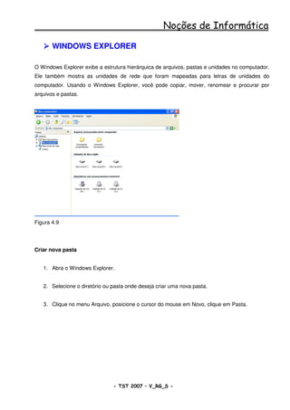 Noções de Informática

       WINDOWS EXPLORER

O Windows Explorer exibe a estrutura hierárquica de arquivos, pastas e unidades no computador.
Ele também mostra as unidades de rede que foram mapeadas para letras de unidades do
computador. Usando o Windows Explorer, você pode copiar, mover, renomear e procurar por
arquivos e pastas.




Figura 4.9




Criar nova pasta


   1. Abra o Windows Explorer.


   2. Selecione o diretório ou pasta onde deseja criar uma nova pasta.


   3. Clique no menu Arquivo, posicione o cursor do mouse em Novo, clique em Pasta.




                               - TST 2007 – V_RG_S -                                   13
 