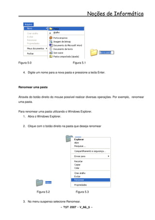 Noções de Informática




Figura 5.0                              Figura 5.1


   4. Digite um nome para a nova pasta e pressione a tecla Enter.




Renomear uma pasta


Através do botão direito do mouse possível realizar diversas operações. Por exemplo, renomear
uma pasta.


Para renomear uma pasta utilizando o Windows Explorer.
   1. Abra o Windows Explorer.


   2. Clique com o botão direito na pasta que deseja renomear




             Figura 5.2                   Figura 5.3


   3. No menu suspenso selecione Renomear.
                               - TST 2007 – V_RG_S -                                  14
 