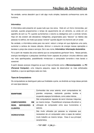 Noções de Informática
Na verdade, vamos descobrir que é até algo muito simples, bastando conhecermos como ele
funciona.



Informática

A Informática está presente em quase tudo que nos cerca. Está em um forno microondas, por
exemplo, quando programamos o tempo de aquecimento de um alimento, ou ainda em um
aparelho de som ou TV, quando aumentamos o volume ou desligamos com o controle remoto.
Hoje em dia existem até elevadores inteligentes, programados para “decorar” os hábitos das
pessoas no edifício, de modo que possa “antever” quando alguém irá chamá-lo até um andar.

Na verdade, a informática existe para nos servir: reduzir o tempo em que digitamos uma carta,
aumentar a certeza de nossos cálculos, diminuir o consumo de energia nessas operações e
baratear o preço das coisas e serviços. Daí o seu nome, Informática: Informação Automática.

Foi a partir de meados dos anos setenta que os computadores ganharam fama. Nesse período,
avanços tecnológicos e pesquisas científicas foram capazes de produzir circuitos elétricos cada
vez mais aperfeiçoados, possibilitando miniaturizar o computador tornando-o mais barato e
acessível.

A partir desses avanços chegamos ao que é hoje conhecido como o Microcomputador, ou PC
(Personal Computer), uma máquina pequena, capaz de desenvolver os mais sofisticados
trabalhos, e que se aperfeiçoa cada vez mais.


Tipos de Computadores

Os computadores se destinguem pela sua finalidade e porte, se dividindo ao longo desse período
em seis tipos básicos:


                               Conhecidos dos anos setenta, eram computadores de
MAINFRAME                      grandes    empresas,   realizando   grandes   tarefas   e
                               ocupando espaços formidáveis, como salas inteiras.
                               São computadores capazes de servir diversas máquinas
COMPUTADORES              EM   ao mesmo tempo. Possibilitaram empresas difundirem a
REDE,        SERVIDORES    E   utilização do computador entre seus funcionários e
CLIENTES                       setores.
                               São muito utilizados por pessoas ou empresas que

WORKSTATION                    necessitam de um computador veloz e capaz de realizar
                               muito trabalho ao mesmo tempo. Essa é sua principal
                               característica.

                                - TST 2007 – V_RG_S -                                      16
 