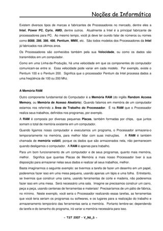 Noções de Informática
Existem diversos tipos de marcas e fabricantes de Processadores no mercado, dentre eles a
Intel, Power PC, Cyrix, AMD, dentre outros.      Atualmente a Intel é a principal fabricante de
processadores para PC. Ao mesmo tempo, você já deve ter ouvido falar de números ou nomes
como 8088, 286, 386, 486, Pentium, MMX, etc. São todos modelos dos Processadores da Intel
já fabricados nos últimos anos.

Os Processadores são conhecidos também pela sua Velocidade, ou como os dados são
transmitidos em um computador.

Como em uma Linha-de-Produção, há uma velocidade em que os componentes do computador
comunicam-se entre si. Essa velocidade pode variar em cada modelo. Por exemplo, existe o
Pentium 100 e o Pentium 200. Significa que o processador Pentium da Intel processa dados a
uma freqüência de 100 ou 200 Mhz.



A Memória RAM

Outro componente fundamental do Computador é a Memória RAM (do inglês Random Access
Memory, ou Memória de Acesso Aleatório). Quando falamos em memória de um computador
estamos nos referindo a Àrea de Trabalho do Processador. É na RAM que o Processador
realiza seus trabalhos, definidos nos programas, por exemplo.

A RAM é composta por diversas pequenas Placas, também formadas por chips, que juntos
somam o total de memória existente em um computador.

Quando ligamos nosso computador e executamos um programa, o Processador armazena-o
temporariamente na memória, para melhor lidar com suas instruções.           A RAM é também
chamada de memória volátil, porque os dados que são armazenados nela, não permanecem
quando desligamos o computador. A RAM é apenas para trabalho.

Para um bom funcionamento de um computador e de seus programas, quanto mais memória,
melhor.   Significa que quantas Placas de Memória a mais nosso Processador tiver à sua
disposição para armazenar nelas seus dados e realizar ali seus trabalhos, melhor.
Basta imaginarmos o seguinte exemplo: se tivermos a tarefa de fazer um desenho em um papel,
poderemos fazer isso em uma mesa pequena, usando apenas um lápis e uma folha. Entretanto,
se tivermos que construir uma cama, usando ferramentas de corte e madeira, não poderemos
fazer isso em uma mesa. Será necessário uma sala. Imagine se precisamos construir um carro,
peça a peça, usando centenas de ferramentas e materiais! Precisaríamos de um pátio de fábrica,
no mínimo. Neste exemplo, você seria o Processador realizando essas tarefas, as ferramentas
que você teria seriam os programas ou softwares, e os lugares para a realização do trabalho e
armazenamento temporário das ferramentas seria a memória. Portanto lembre-se: dependendo
da tarefa e do tamanho do programa, irá variar a memória necessária para isso.

                                  - TST 2007 – V_RG_S -                                 19
 