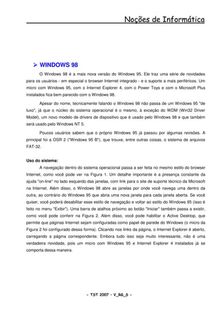 Noções de Informática




       WINDOWS 98
       O Windows 98 é a mais nova versão do Windows 95. Ele traz uma série de novidades
para os usuários - em especial o browser Internet integrado - e o suporte a mais periféricos. Um
micro com Windows 95, com o Internet Explorer 4, com o Power Toys e com o Microsoft Plus
instalados fica bem parecido com o Windows 98.

       Apesar do nome, tecnicamente falando o Windows 98 não passa de um Windows 95 "de
luxo", já que o núcleo do sistema operacional é o mesmo, à exceção do WDM (Win32 Driver
Model), um novo modelo de drivers de dispositivo que é usado pelo Windows 98 e que também
será usado pelo Windows NT 5.

       Poucos usuários sabem que o próprio Windows 95 já passou por algumas revisões. A
principal foi a OSR 2 ("Windows 95 B"), que trouxe, entre outras coisas, o sistema de arquivos
FAT-32.


Uso do sistema:
       A navegação dentro do sistema operacional passa a ser feita no mesmo estilo do browser
Internet, como você pode ver na Figura 1. Um detalhe importante é a presença constante da
ajuda "on-line" no lado esquerdo das janelas, com link para o site de suporte técnico da Microsoft
na Internet. Além disso, o Windows 98 abre as janelas por onde você navega uma dentro da
outra, ao contrário do Windows 95 que abria uma nova janela para cada janela aberta. Se você
quiser, você poderá desabilitar esse estilo de navegação e voltar ao estilo do Windows 95 (isso é
feito no menu "Exibir"). Uma barra de atalhos próximo ao botão "Iniciar" também passa a existir,
como você pode conferir na Figura 2. Além disso, você pode habilitar o Active Desktop, que
permite que páginas Internet sejam configuradas como papel de parede do Windows (o micro da
Figura 2 foi configurado dessa forma). Clicando nos links da página, o Internet Explorer é aberto,
carregando a página correspondente. Embora tudo isso seja muito interessante, não é uma
verdadeira novidade, pois um micro com Windows 95 e Internet Explorer 4 instalados já se
comporta dessa maneira.




                                - TST 2007 – V_RG_S -                                     2
 