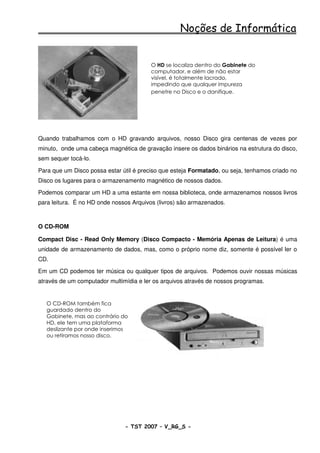 Noções de Informática


                                         O HD se localiza dentro do Gabinete do
                                         computador, e além de não estar
                                         visível, é totalmente lacrado,
                                         impedindo que qualquer impureza
                                         penetre no Disco e o danifique.




Quando trabalhamos com o HD gravando arquivos, nosso Disco gira centenas de vezes por
minuto, onde uma cabeça magnética de gravação insere os dados binários na estrutura do disco,
sem sequer tocá-lo.

Para que um Disco possa estar útil é preciso que esteja Formatado, ou seja, tenhamos criado no
Disco os lugares para o armazenamento magnético de nossos dados.

Podemos comparar um HD a uma estante em nossa biblioteca, onde armazenamos nossos livros
para leitura. É no HD onde nossos Arquivos (livros) são armazenados.



O CD-ROM

Compact Disc - Read Only Memory (Disco Compacto - Memória Apenas de Leitura) é uma
unidade de armazenamento de dados, mas, como o próprio nome diz, somente é possível ler o
CD.

Em um CD podemos ter música ou qualquer tipos de arquivos. Podemos ouvir nossas músicas
através de um computador multimídia e ler os arquivos através de nossos programas.


   O CD-ROM também fica
   guardado dentro do
   Gabinete, mas ao contrário do
   HD, ele tem uma plataforma
   deslizante por onde inserimos
   ou retiramos nosso disco.




                               - TST 2007 – V_RG_S -                                   22
 