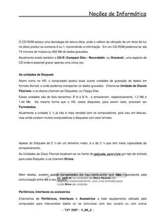 Noções de Informática




O CD-ROM possui uma tecnologia de leitura ótica, onde o reflexo da vibração de um feixe de luz
no disco produz os números 0 ou 1, transmitindo a informação. Em um CD-ROM podemos ter até
74 minutos de música ou 650 Mb de dados gravados.

Atualmente existe também o CD-R (Compact Disc - Recordable, ou Gravável), uma espécie de
CD onde é possível gravar apenas uma única vez.



As unidades de Disquete

Assim como no HD, o computador possui duas outras unidades de gravação de dados em
formato flexível, e onde podemos transportar os dados gravados. Chama-se Unidade de Discos
Flexíveis, e os discos chamam-se Disquetes, ou Floppy Disk.

Essas unidades são de dois tamanhos: 5 ¼ e 3 ½ , e armazenam, respectivamente, 1,2 Mb e
1,44 Mb.   Da mesma forma que o HD, esses disquetes, para serem úteis, precisam ser
Formatados.

Atualmente a unidade 5 ¼ já não é mais vendida com os computadores, pois caiu em desuso,
mas ainda existem muitos computadores e disquetes com este formato.




Apesar do Disquete de 5 ¼ ter um tamanho maior, é o de 3 ½ que tem maior capacidade de
armazenamento.

As Unidades de Disco Flexível localizam-se na frente do Disquetes de 5 ¼ e 3 ½. tipo de entrada
                                                        gabinete, possuíndo um
para cada Disquete, e se chamam Drives.




Além destes, existem outros componentesde um gabinete em formato Torre,responsáveis pela
                          Neste exemplo, de seu computador que são
                            ou vertical, as unidades de Disco Flexível são
comunicação entre ele e seu dispostas horizontalmente, com uma entrada para
                            usuário.
                            cada Drive de unidade.

Periféricos, Interfaces ou acessórios

Chamamos de Periféricos, Interfaces e Acessórios a todo equipamento utilizado pelo
computador para intercambiar dados ou se comunicar com seu usuário ou com outros

                               - TST 2007 – V_RG_S -                                    23
 