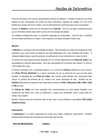 Noções de Informática

Para se comunicar com outros computadores através do telefone, o modem transforma os sinais
digitais de seu computador em sinais de pulso modulares, capazes de trafegar em uma linha
telefônica e chegar até outro modem, que irá demodulá-los novamente para outro computador.

Graças ao Modem é possível nos conectarmos à Internet. Ele foi uma peça fundamental para
que a informática desse esse salto na área de comunicação de dados.

Os modems antigamente eram um aparelho separado do computador. Hoje em dia, a indústria
de informática simplificou o modem e ele é apenas uma placa somada à Placa-mãe.



Monitor

O Monitor é o principal meio de exibição de dados. São formados por tubos de emissão de raios
catódicos, que criam feixes de elétrons que são disparados até a tela revestida de fósforo. A
vibração destes feixes é que faz produzir as centenas de cores existentes em nosso monitor.

O número de cores disponível para exibição em um monitor depende de sua Placa de Vídeo e da
quantidade de memória desta placa. Com ela você poderá ter monitores que exibam 16, 256 ou
16,8 milhões de cores.

O mesmo acontece com a resolução gráfica, ou o número de Pixels existente em seu monitor.
Um Pixel (Picture Elements) é a menor resolução de cor ou ponto de luz que sua tela pode
projetar. A depender de sua Placa de Vídeo, seu monitor pode também ser configurado para
reduzir os pontos de emissão de luz, dando uma maior resolução de tela.         Através de seu
Sistema Operacional é possível esta resolução aumentar de 640 x 480 pixels, 800 x 600 e 1024
x 768 por tela.

As Placas de Vídeo com alta resolução são imprescindíveis se você deseja trabalhar com
programas que lidem com cores ou desenhos, e jogos que necessitem exibir muitas telas em
tempo muito rápido.

Existem diversos tipos de monitores hoje em dia, mas o mais utilizado é o de padrão VGA (Vídeo
Graphics Array)



Impressoras

A Impressora é um meio fundamental de exibir seus dados, relatórios, documentos. Existem
basicamente três tipos de impressoras comerciais hoje em dia:


 TIPO DE IMPRESSORA                 COMO É



                                - TST 2007 – V_RG_S -                                    25
 