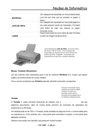 Noções de Informática
                                     Um cabeçote de impressão se move pressionando

 MATRICIAL                           uma fita com tinta, que ao encostar no papel, o
                                     borra.
                                     Um cabeçote de impressão se move pela página e

 JATO DE TINTA                       em cada pequeno ponto de impressão é formada
                                     uma bolha de calor que estoura no papel,
                                     borrando a tinta.
                                     Imprime borrando em uma matriz de calor formada
 LASER                               a partir da imagem do documento.




                                          Uma impressora Jato de Tinta. O nome “jato
                                          de tinta” não é à toa: uma cabeça de
                                          impressão se aqueçe e faz uma minúscula
                                          bolha de tinta “explodir”, borrando em
                                          pequeníssimos pontos o papel impresso.




Mouse, Trackball, Mousetouch

Um dos inventos mais importantes para o uso do ambiente Windows foi o mouse, que depois
acabou se transformando em outras versões.

Com o mouse arrastamos seu Ponteiro pela tela, ativando comandos e programas.


                                                                Mouse e Trackball: duas
                                                                versões da mesma idéia:
                                                                arrastar na tela um
                                                                ponteiro para ativar
                                                                funções em programas e
                                                                no Sistema Operacional.
Teclado

O Teclado é nossa principal ferramenta de trabalho com o computador, e é com ele que
digitamos documentos, além de muitas teclas servirem de comandos de operações em
programas e no Windows.

Um teclado pode ter de 102 a 114 teclas, sendo divididas da seguinte forma: a maioria delas para
os caracteres (a-z, 0-9 e acentos, etc.); outra parte para comandos e funções, e outra parte para
digitação numérica.
Observe suas teclas com atenção, pois possuem muitas funções.

                                - TST 2007 – V_RG_S -                                     26
 