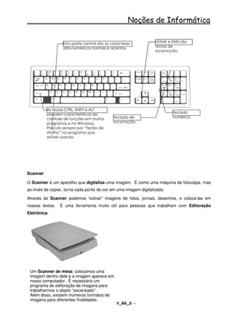 Noções de Informática

                  Esta parte central são os caracteres            HOME e END são
                  alfa-numéricos normais e acentos.               teclas de
                                                                  locomoção.




          As teclas CTRL, SHIFT e ALT
          possuem características de                                      Teclado
          controle de funções em muitos      Teclado de                   numérico.
          programas e no Windows.            locomoção.
          Procure sempre por “Teclas de
          Atalho” no programa que
          estiver usando.




Scanner

O Scanner é um aparelho que digitaliza uma imagem. É como uma máquina de fotocópia, mas
ao invés de copiar, torna cada ponto de cor em uma imagem digitalizada.

Através do Scanner podemos “extrair” imagens de fotos, jornais, desenhos, e colocá-las em
nossos textos.   É uma ferramenta muito útil para pessoas que trabalham com Editoração
Eletrônica.




 Um Scanner de mesa: colocamos uma
 imagem dentro dele e a imagem aparece em
 nosso computador. É necessário um
 programa de editoração de imagens para
 trabalharmos o objeto “escaneado”.
 Além disso, existem inúmeros formatos de
 imagens para diferentes finalidades.
                               - TST 2007 – V_RG_S -                                  27
 