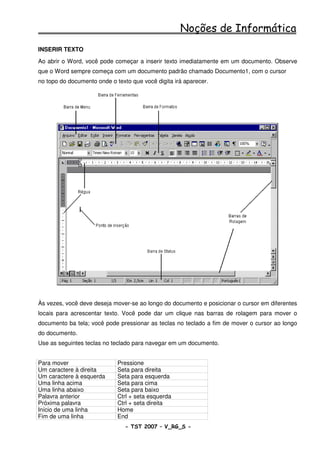 Noções de Informática
INSERIR TEXTO
Ao abrir o Word, você pode começar a inserir texto imediatamente em um documento. Observe
que o Word sempre começa com um documento padrão chamado Documento1, com o cursor
no topo do documento onde o texto que você digita irá aparecer.




Às vezes, você deve deseja mover-se ao longo do documento e posicionar o cursor em diferentes
locais para acrescentar texto. Você pode dar um clique nas barras de rolagem para mover o
documento ba tela; você pode pressionar as teclas no teclado a fim de mover o cursor ao longo
do documento.
Use as seguintes teclas no teclado para navegar em um documento.


Para mover                   Pressione
Um caractere à direita       Seta para direita
Um caractere à esquerda      Seta para esquerda
Uma linha acima              Seta para cima
Uma linha abaixo             Seta para baixo
Palavra anterior             Ctrl + seta esquerda
Próxima palavra              Ctrl + seta direita
Início de uma linha          Home
Fim de uma linha             End
                                - TST 2007 – V_RG_S -                                 29
 