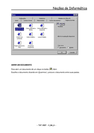 Noções de Informática




ABRIR UM DOCUMENTO

Para abrir um documento dê um clique no botão (   ) Abrir.
Escolha o documento clicando em (Examinar:), procure o documento entre suas pastas.




                               - TST 2007 – V_RG_S -                                  31
 