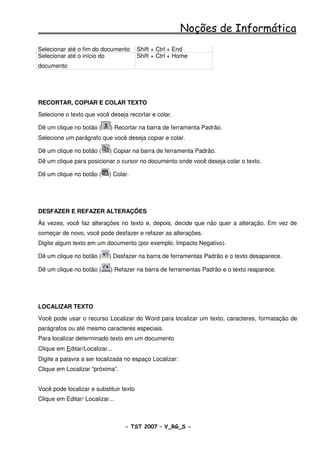 Noções de Informática
Selecionar até o fim do documento        Shift + Ctrl + End
Selecionar até o início do               Shift + Ctrl + Home
documento




RECORTAR, COPIAR E COLAR TEXTO
Selecione o texto que você deseja recortar e colar.

Dê um clique no botão (     ) Recortar na barra de ferramenta Padrão.
Selecione um parágrafo que você deseja copiar e colar.

Dê um clique no botão (     ) Copiar na barra de ferramenta Padrão.
Dê um clique para posicionar o cursor no documento onde você deseja colar o texto.

Dê um clique no botão (     ) Colar.




DESFAZER E REFAZER ALTERAÇÕES
Às vezes, você faz alterações no texto e, depois, decide que não quer a alteração. Em vez de
começar de novo, você pode desfazer e refazer as alterações.
Digite algum texto em um documento (por exemplo, Impacto Negativo).

Dê um clique no botão (     ) Desfazer na barra de ferramentas Padrão e o texto desaparece.

Dê um clique no botão (     ) Refazer na barra de ferramentas Padrão e o texto reaparece.




LOCALIZAR TEXTO
Você pode usar o recurso Localizar do Word para localizar um texto, caracteres, formatação de
parágrafos ou até mesmo caracteres especiais.
Para localizar determinado texto em um documento
Clique em Editar/Localizar...
Digite a palavra a ser localizada no espaço Localizar:
Clique em Localizar “próxima”.


Você pode localizar e substituir texto
Clique em Editar/ Localizar...



                                  - TST 2007 – V_RG_S -                                     33
 