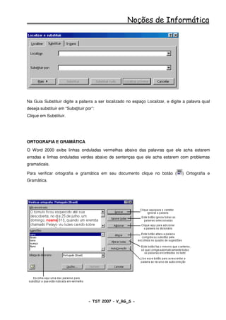 Noções de Informática




Na Guia Substituir digite a palavra a ser localizado no espaço Localizar, e digite a palavra qual
deseja substituir em “Substituir por”:
Clique em Substituir.




ORTOGRAFIA E GRAMÁTICA
O Word 2000 exibe linhas onduladas vermelhas abaixo das palavras que ele acha estarem
erradas e linhas onduladas verdes abaixo de sentenças que ele acha estarem com problemas
gramaticais.

Para verificar ortografia e gramática em seu documento clique no botão (          ) Ortografia e
Gramática.




                                  - TST 2007 – V_RG_S -                                  34
 